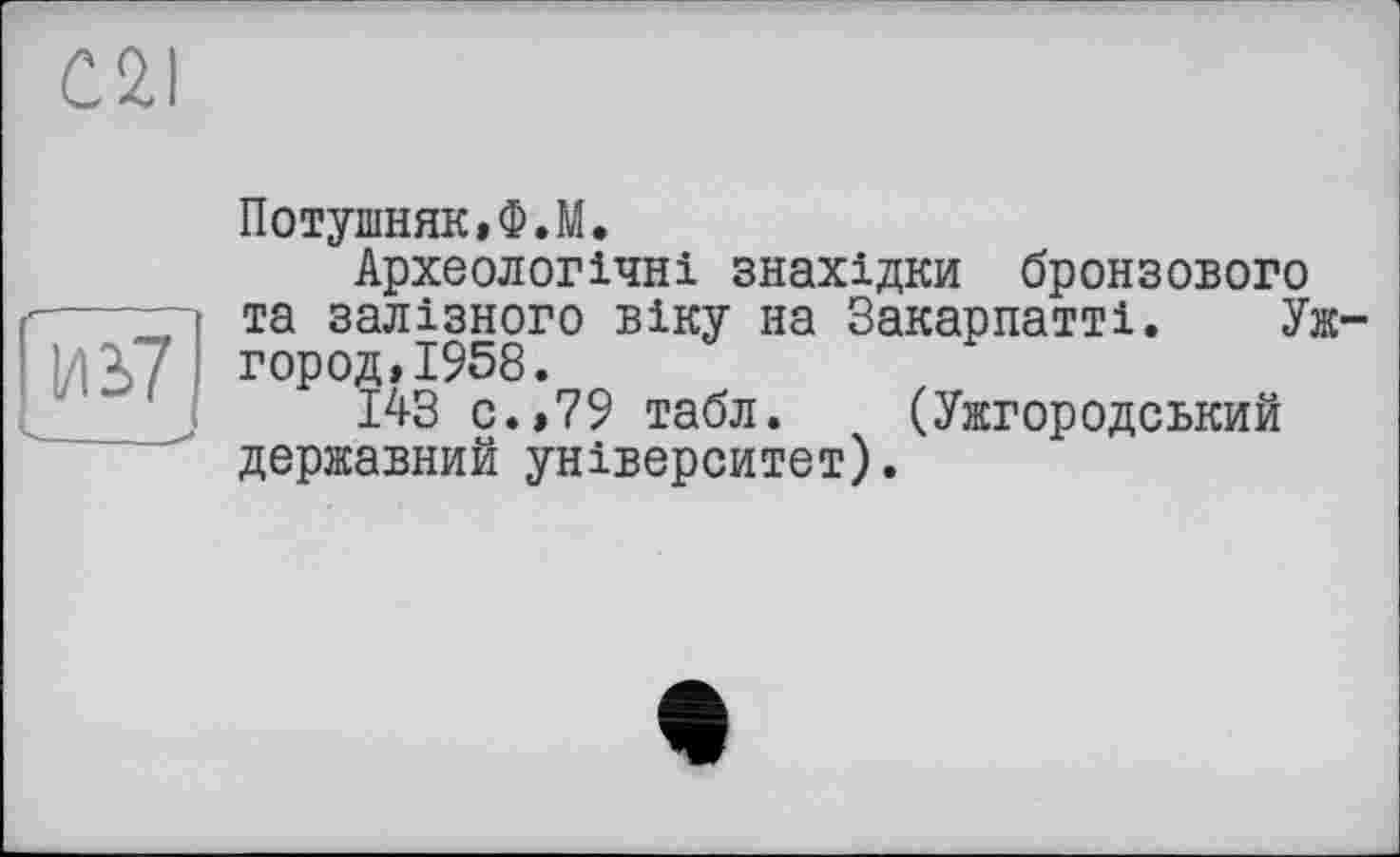 ﻿C2I
Потушняк,Ф.М.
Археологічні знахідки бронзового та залізного віку на Закарпатті. Ужгород, 1958.
143 с.,79 табл. (Ужгородський державний університет).